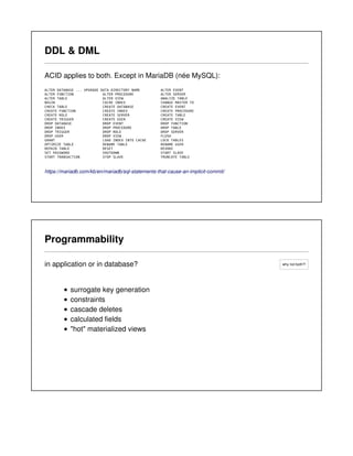 why not both?!
DDL & DML
ACID applies to both. Except in MariaDB (née MySQL):
ALTER DATABASE ... UPGRADE DATA DIRECTORY NAME ALTER EVENT
ALTER FUNCTION ALTER PROCEDURE ALTER SERVER
ALTER TABLE ALTER VIEW ANALYZE TABLE
BEGIN CACHE INDEX CHANGE MASTER TO
CHECK TABLE CREATE DATABASE CREATE EVENT
CREATE FUNCTION CREATE INDEX CREATE PROCEDURE
CREATE ROLE CREATE SERVER CREATE TABLE
CREATE TRIGGER CREATE USER CREATE VIEW
DROP DATABASE DROP EVENT DROP FUNCTION
DROP INDEX DROP PROCEDURE DROP TABLE
DROP TRIGGER DROP ROLE DROP SERVER
DROP USER DROP VIEW FLUSH
GRANT LOAD INDEX INTO CACHE LOCK TABLES
OPTIMIZE TABLE RENAME TABLE RENAME USER
REPAIR TABLE RESET REVOKE
SET PASSWORD SHUTDOWN START SLAVE
START TRANSACTION STOP SLAVE TRUNCATE TABLE
https://mariadb.com/kb/en/mariadb/sql-statements-that-cause-an-implicit-commit/
Programmability
in application or in database?
surrogate key generation
constraints
cascade deletes
calculated fields
"hot" materialized views
 