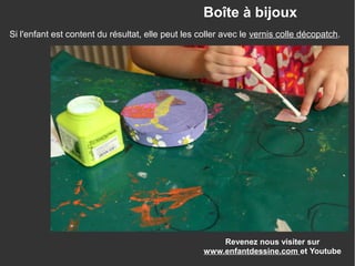 Revenez nous visiter sur
www.enfantdessine.com et Youtube
Boîte à bijoux
Si l'enfant est content du résultat, elle peut les coller avec le vernis colle décopatch.
 