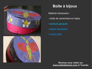 Revenez nous visiter sur
www.enfantdessine.com et Youtube
Boîte à bijoux
Matériel nécessaire :
- boîte de camembert en balsa
- peinture gouache
- papier decopatch
- vernis colle
 