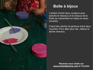 Revenez nous visiter sur
www.enfantdessine.com et Youtube
Boîte à bijoux
L'enfant chosiit deux couleurs pour
peindre le dessous et le dessus de la
boîte de camembert en balsa en deux
cocuhes.
Il faut bien sécher la peinture entre deux
couches. Pour aller plus vite, utilsiez le
sèche cheveux.
 