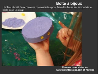 Revenez nous visiter sur
www.enfantdessine.com et Youtube
Boîte à bijoux
L'enfant chosiit deux couleurs contrastantes pour faire des fleurs sur le bord de la
boîte avec un doigt:
 