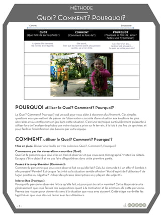 POURQUOI utiliser le Quoi? Comment? Pourquoi?
COMMENT utiliser le Quoi? Comment? Pourquoi?
Le Quoi? Comment? Pourquoi? est un outil pour vous aider à observer plus finement. Ces simples
questions vous permettent de passer de l'observation concrète d'une situation aux émotions les plus
abstraites et aux motivations en jeu dans cette situation. C'est une technique particulièrement puissante à
utiliser lors de l'analyse de photos que votre équipe a prise sur le terrain, à la fois à des fins de synthèse, et
pour faciliter l’identification des besoins par votre équipe.
Mise en place: Diviser une feuille en trois colonnes: Quoi?, Comment?, Pourquoi?
Commencez par des observations concrètes (Quoi):
Que fait la personne que vous êtes en train d’observer et que vous avez photographié? Notez les détails.
Essayez d'être objectif et ne pas faire d’hypothèses dans cette première partie.
Passez à la compréhension (Comment):
Comment la personne que vous avez observé fait ce qu‘elle fait? Cela lui demande-t-il un eﬀort? Semble-t-
elle pressée? Peinée? Est-ce que l'activité ou la situation semble aﬀecter l'état d’esprit de l’utilisateur? de
façon positive ou négative? Utilisez des phrases descriptives en y plaçant des adjectifs.
Interprétez (Pourquoi):
Pourquoi la personne observée fait ce qu‘elle fait, et pourquoi de cette manière? Cette étape nécessite
généralement que vous fassiez des suppositions quant à la motivation et les émotions de cette personne.
Prenez des risques pour donner du sens à la situation que vous avez observé. Cette étape va révéler les
hypothèses que vous devriez tester avec les utilisateurs.
Quoi? Comment? Pourquoi?
MÉTHODE
:: 7 ::
 