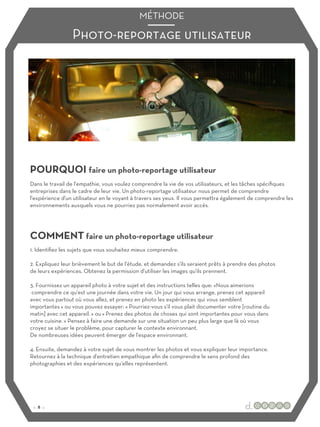 Photo-reportage utilisateur
MÉTHODE
POURQUOI faire un photo-reportage utilisateur
COMMENT faire un photo-reportage utilisateur
Dans le travail de l'empathie, vous voulez comprendre la vie de vos utilisateurs, et les tâches spécifiques
entreprises dans le cadre de leur vie. Un photo-reportage utilisateur nous permet de comprendre
l'expérience d'un utilisateur en le voyant à travers ses yeux. Il vous permettra également de comprendre les
environnements auxquels vous ne pourriez pas normalement avoir accès.
1. Identifiez les sujets que vous souhaitez mieux comprendre.
2. Expliquez leur brièvement le but de l'étude, et demandez s'ils seraient prêts à prendre des photos
de leurs expériences. Obtenez la permission d'utiliser les images qu'ils prennent.
3. Fournissez un appareil photo à votre sujet et des instructions telles que: «Nous aimerions
comprendre ce qu'est une journée dans votre vie. Un jour qui vous arrange, prenez cet appareil
avec vous partout où vous allez, et prenez en photo les expériences qui vous semblent
importantes » ou vous pouvez essayer: « Pourriez-vous s'il vous plait documenter votre [routine du
matin] avec cet appareil. » ou « Prenez des photos de choses qui sont importantes pour vous dans
votre cuisine. » Pensez à faire une demande sur une situation un peu plus large que là où vous
croyez se situer le problème, pour capturer le contexte environnant.
De nombreuses idées peuvent émerger de l'espace environnant.
4. Ensuite, demandez à votre sujet de vous montrer les photos et vous expliquer leur importance.
Retournez à la technique d'entretien empathique afin de comprendre le sens profond des
photographies et des expériences qu'elles représentent.
:: 8 ::
 