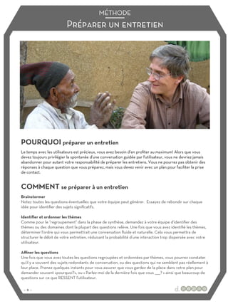 Préparer un entretien
MÉTHODE
POURQUOI préparer un entretien
COMMENT se préparer à un entretien
Le temps avec les utilisateurs est précieux, vous avez besoin d’en profiter au maximum! Alors que vous
devez toujours privilégier la spontanée d'une conversation guidée par l'utilisateur, vous ne devriez jamais
abandonner pour autant votre responsabilité de préparer les entretiens. Vous ne pourrez pas obtenir des
réponses à chaque question que vous préparez, mais vous devez venir avec un plan pour faciliter la prise
de contact.
Brainstormer
Notez toutes les questions éventuelles que votre équipe peut générer. Essayez de rebondir sur chaque
idée pour identifier des sujets significatifs.
Identifier et ordonner les thèmes
Comme pour le "regroupement" dans la phase de synthèse, demandez à votre équipe d'identifier des
thèmes ou des domaines dont la plupart des questions relève. Une fois que vous avez identifié les thèmes,
déterminer l'ordre qui vous permettrait une conversation fluide et naturelle. Cela vous permettra de
structurer le débit de votre entretien, réduisant la probabilité d’une interaction trop dispersée avec votre
utilisateur.
Aﬃner les questions
Une fois que vous avez toutes les questions regroupées et ordonnées par thèmes, vous pourrez constater
qu’il y a souvent des sujets redondants de conversation, ou des questions qui ne semblent pas réellement à
leur place. Prenez quelques instants pour vous assurer que vous gardez de la place dans votre plan pour
demander souvent «pourquoi?», ou « Parlez-moi de la dernière fois que vous _____? » ainsi que beaucoup de
questions sur ce que RESSENT l’utilisateur.
:: 9 ::
 
