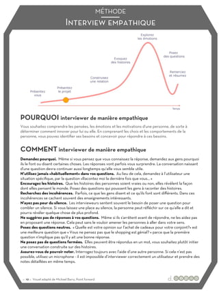 Interview empathique
MÉTHODE
POURQUOI interviewer de manière empathique
COMMENT interviewer de manière empathique
Vous souhaitez comprendre les pensées, les émotions et les motivations d'une personne, de sorte à
déterminer comment innover pour lui ou elle. En comprenant les choix et les comportements de la
personne, vous pouvez identifier ses besoins et concevoir pour répondre à ces besoins.
Demandez pourquoi. Même si vous pensez que vous connaissez la réponse, demandez aux gens pourquoi
ils le font ou disent certaines choses. Les réponses vont parfois vous surprendre. La conversation naissant
d'une question devra continuer aussi longtemps qu‘elle vous semble utile.
N’utilisez jamais «habituellement» dans vos questions. Au lieu de cela, demandez à l’utilisateur une
situation spécifique, par la question «Racontez moi la dernière fois que vous… »
Encouragez les histoires. Que les histoires des personnes soient vraies ou non, elles révèlent la façon
dont elles pensent le monde. Posez des questions qui poussent les gens à raconter des histoires.
Recherchez des incohérences. Parfois, ce que les gens disent et ce qu'ils font sont diﬀérents. Dans ces
incohérences se cachent souvent des enseignements intéressants.
N'ayez pas peur du silence. Les intervieweurs sentent souvent le besoin de poser une question pour
combler un silence. Si vous laissez une place au silence, la personne peut réfléchir sur ce qu‘elle a dit et
pourra révéler quelque chose de plus profond.
Ne suggérez pas de réponses à vos questions. Même si ils s'arrêtent avant de répondre, ne les aidez pas
en proposant une réponse. Cela peut sans le vouloir amener les personnes à aller dans votre sens.
Posez des questions neutres. « Quelle est votre opinion sur l’achat de cadeaux pour votre conjoint?» est
une meilleure question que « Vous ne pensez pas que le shopping est génial? » parce que la première
question n'implique pas qu'il y ait une bonne réponse.
Ne posez pas de questions fermées. Elles peuvent être répondus en un mot, vous souhaitez plutôt initier
une conversation construite sur des histoires.
Assurez-vous de pouvoir noter. Interrogez toujours avec l’aide d’une autre personne. Si cela n’est pas
possible, utilisez un microphone - il est impossible d’interviewer correctement un utilisateur et prendre des
notes détaillées en même temps.
:: 10 :: Visuel adapté de Michael Barry, Point forward
 