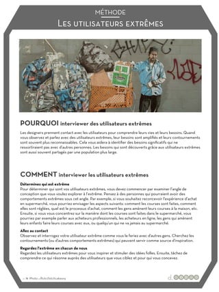Les utilisateurs extrêmes
MÉTHODE
POURQUOI interviewer des utilisateurs extrêmes
COMMENT interviewer les utilisateurs extrêmes
Les designers prennent contact avec les utilisateurs pour comprendre leurs vies et leurs besoins. Quand
vous observez et parlez avec des utilisateurs extrêmes, leur besoins sont amplifiés et leurs contournements
sont souvent plus reconnaissables. Cela vous aidera à identifier des besoins significatifs qui ne
ressortiraient pas avec d’autres personnes. Les besoins qui sont découverts grâce aux utilisateurs extrêmes
sont aussi souvent partagés par une population plus large.
Déterminez qui est extrême
Pour déterminer qui sont vos utilisateurs extrêmes, vous devez commencer par examiner l’angle de
conception que vous voulez explorer à l’extrême. Pensez à des personnes qui pourraient avoir des
comportements extrêmes sous cet angle. Par exemple, si vous souhaitez reconcevoir l'expérience d’achat
en supermarché, vous pourriez envisager les aspects suivants: comment les courses sont faites, comment
elles sont réglées, quel est le processus d’achat, comment les gens amènent leurs courses à la maison, etc.
Ensuite, si vous vous concentrez sur la manière dont les courses sont faites dans le supermarché, vous
pourriez par exemple parler aux acheteurs professionnels, les acheteurs en ligne, les gens qui amènent
leurs enfants faire leurs courses avec eux, ou quelqu'un qui ne va jamais au supermarché.
Allez au contact
Observez et interrogez votre utilisateur extrême comme vous le feriez avec d'autres gens. Cherchez les
contournements (ou d'autres comportements extrêmes) qui peuvent servir comme source d'inspiration.
Regardez l'extrême en chacun de nous
Regardez les utilisateurs extrêmes pour vous inspirer et stimuler des idées folles. Ensuite, tâchez de
comprendre ce qui résonne auprès des utilisateurs que vous ciblez et pour qui vous concevez.
:: 11 Photo :::flickr/bitchcakesny
 