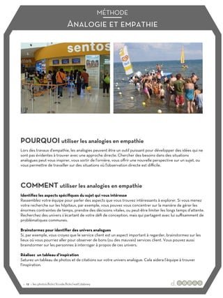 Analogie et empathie
MÉTHODE
POURQUOI utiliser les analogies en empathie
COMMENT utiliser les analogies en empathie
Lors des travaux d'empathie, les analogies peuvent être un outil puissant pour développer des idées qui ne
sont pas évidentes à trouver avec une approche directe. Chercher des besoins dans des situations
analogues peut vous inspirer, vous sortir de l'ornière, vous oﬀrir une nouvelle perspective sur un sujet, ou
vous permettre de travailler sur des situations où l'observation directe est diﬃcile.
Identifiez les aspects spécifiques du sujet qui vous intéresse
Rassemblez votre équipe pour parler des aspects que vous trouvez intéressants à explorer. Si vous menez
votre recherche sur les hôpitaux, par exemple, vous pouvez vous concentrer sur la manière de gérer les
énormes contraintes de temps, prendre des décisions vitales, ou peut-être limiter les longs temps d’attente.
Recherchez des univers s’écartant de votre défi de conception, mais qui partagent avec lui suﬃsamment de
problématiques communes.
Brainstormez pour identifier des univers analogues
Si, par exemple, vous croyez que le service client est un aspect important à regarder, brainstormez sur les
lieux où vous pourriez aller pour observer de bons (ou des mauvais) services client. Vous pouvez aussi
brainstormer sur les personnes à interroger à propos de ces univers.
Réalisez un tableau d’inspiration
Saturez un tableau de photos et de citations sur votre univers analogue. Cela aidera l’équipe à trouver
l’inspiration.
:: 12 :: les photos:flickr/Xcode,flickr/watt_dabney
 