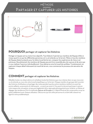 Partager et capturer les histoires
MÉTHODE
POURQUOI partager et capturer les histoires
COMMENT partager et capturer les histoires
Partager en équipe sert au moins trois objectifs. Tout d'abord, il permet aux membres de l'équipe d’être à
niveau quant à ce que les diﬀérentes personnes ont vu et entendu sur le terrain. Même si tous les membres
de l'équipe étaient présents pour le même travail de terrain, comparer les expériences de chacun est
précieuse. Deuxièmement, les membres de l'équipe peuvent tirer ensemble plus de nuances et de sens que
si vous réalisiez l’exercice individuellement. Vous démarrez ainsi le travail de synthèse. Troisièmement, en
capturant chaque détail intéressant du travail de terrain, vous commencez le processus de saturation de
l'espace.
Déballez toutes vos observations et verbalisez toutes les histoires que vous retenez dans ce que vous avez
vu et entendu au cours de votre travail empathique sur le terrain. Chaque membre du groupe doit raconter
des histoires d'utilisateurs et partager des notes pendant que les autres membres mettent en avant les
points saillants, surprenants et intéressants - un point par post-it. Ces post-its doivent participer à saturer
votre espace de conception, et peuvent également être regroupés physiquement pour éclairer un thème et
dégager des tendances (Voir la méthode «Saturer et Grouper »). L'objectif final est de comprendre ce qui se
passe réellement avec chaque utilisateur. Découvrez qui est cette personne et ce dont elle a besoin eu
égard à votre problématique.
:: 13 ::
 