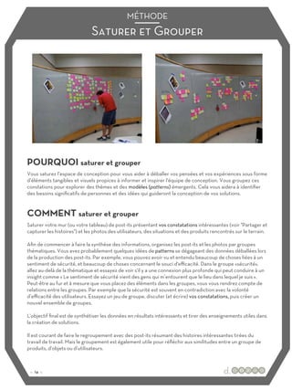 Saturer et Grouper
MÉTHODE
POURQUOI saturer et grouper
COMMENT saturer et grouper
Vous saturez l’espace de conception pour vous aider à déballer vos pensées et vos expériences sous forme
d’éléments tangibles et visuels propices à informer et inspirer l'équipe de conception. Vous groupez ces
constations pour explorer des thèmes et des modèles (patterns) émergents. Cela vous aidera à identifier
des besoins significatifs de personnes et des idées qui guideront la conception de vos solutions.
Saturer votre mur (ou votre tableau) de post-its présentant vos constatations intéressantes (voir "Partager et
capturer les histoires") et les photos des utilisateurs, des situations et des produits rencontrés sur le terrain.
Afin de commencer à faire la synthèse des informations, organisez les post-its et les photos par groupes
thématiques. Vous avez probablement quelques idées de patterns se dégageant des données déballées lors
de la production des post-its. Par exemple, vous pouvez avoir vu et entendu beaucoup de choses liées à un
sentiment de sécurité, et beaucoup de choses concernant le souci d'eﬃcacité. Dans le groupe «sécurité»,
allez au-delà de la thématique et essayez de voir s'il y a une connexion plus profonde qui peut conduire à un
insight comme « Le sentiment de sécurité vient des gens qui m’entourent que le lieu dans lequel je suis ».
Peut-être au fur et à mesure que vous placez des éléments dans les groupes, vous vous rendrez compte de
relations entre les groupes. Par exemple que la sécurité est souvent en contradiction avec la volonté
d’eﬃcacité des utilisateurs. Essayez un jeu de groupe, discuter (et écrire) vos constatations, puis créer un
nouvel ensemble de groupes.
L'objectif final est de synthétiser les données en résultats intéressants et tirer des enseignements utiles dans
la création de solutions.
Il est courant de faire le regroupement avec des post-its résumant des histoires intéressantes tirées du
travail de travail. Mais le groupement est également utile pour réfléchir aux similitudes entre un groupe de
produits, d'objets ou d’utilisateurs.
:: 14 ::
 