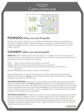 POURQUOI utiliser une carte d'empathie
COMMENT utiliser une carte d'empathie
Une bonne conception s’appuie sur une compréhension profonde de la personne pour laquelle vous
concevez. Les designers ont beaucoup de techniques pour développer ce type d'empathie. Une carte
d’empathie (empathy map) est un outil pour vous aider à synthétiser vos observations et en tirer des
insights inattendus.
DEBALLER: Créez une grille à quatre cases sur papier ou sur un tableau. Au fur et à mesure que vous
reprenez vos notes, vos enregistrements audio ou vidéo pris sur le terrain, remplissez la carte de post-its à
propos des quatre traits suivants de votre utilisateur:
DIRE: Quels sont les mots que votre utilisateur a prononcé?
FAIRE: Quelles actions et quels comportements avez-vous remarqué?
PENSER: Qu’est-ce-que votre utilisateur pouvait penser? Qu'est-ce que cela traduit de ses
convictions?
RESSENTIR: Quelles émotions pouvait ressentir votre utilisateur?
Notez que les pensées / convictions et les sentiments / émotions ne peuvent pas être observées
directement. Ils doivent être déduits en faisant attention à divers indices. Faites attention au langage
corporel, au ton utilisé et au choix des mots.
IDENTIFIER LES BESOINS: Les besoins sont des nécessités émotionnelles ou physiques humaines. Ces
besoins vous aident à définir votre défi de conception. Rappelez-vous: Les besoins prennent la forme de
verbes (des activités et des désirs avec laquelle votre utilisateur peut trouver de l'aide), et pas de noms (des
solutions). Identifiez directement les besoins depuis les traits de vos utilisateurs traits que vous avez notés,
ou de contradictions entre les deux traits - comme un décalage entre ce que la personne dit et fait. Notez
les besoins sur le côté de votre carte d’empathie.
IDENTIFIER LES INSIGHTS: Un insight est une prise de conscience importante que vous pouvez exploiter
pour mieux répondre au défi de conception. Les insights naissent souvent des contradictions entre deux
attributs de l'utilisateur (soit dans une case ou deux cases diﬀérentes) ou vous demandant "Pourquoi?"
lorsque vous rencontrez un comportement étrange. Notez les insights possibles sur le côté de votre carte
d’empathie. Une façon d'identifier les prémices d’un insight est de capturer «tensions» et «contradictions»
observées pendant le travail de terrain.
Carte d’empathie
MÉTHODE
:: 15 ::
 