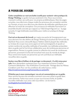 A vous de jouer!
Cette compilation se veut une boîte à outils pour soutenir votre pratique du
Design Thinking. Le guide n'est pas seulement à lire. Nous vous incitons
vivement à utiliser ses outils pour vos propres problématiques. Dans les pages
suivantes, nous décrivons chaque mode d'un processus de conception centrée
sur l'humain, et puis nous décrivons des dizaines de méthodes spécifiques pour
eﬀectuer le travail de conception. Ces processus et méthodes fournissent un
ensemble d'outils concrets qui s’appuie sur l’état d’esprit figurant sur la page
suivante. Il s’agit d’attitudes essentielles pour mettre en pratique le Design
Thinking.
Ceci est un document de travail, qui capte une partie de l'enseignement que
nous donnons lors des ateliers de Design Thinking à la d.school de l’Université de
Stanford. Nous avons retravaillé depuis l’édition 2009 la plupart des méthodes
sur la base de ce que nous avons appris en tant qu’enseignants et ajouté un
certain nombre de nouvelles méthodes à l'ensemble. Les méthodes présentées
dans ce guide sont le fruit d’une collaboration avec de nombreuses personnes et
organisations. Pensez à ce guide comme la collection du travail de nombreuses
personnes, provenant à la fois de la d.school mais aussi du monde du design.
Nous remercions toutes ces personnes qui ont contribué aux méthodes
recueillies dans ce guide.
Sentez-vous libre d'utiliser et de partager ce document – il a été conçu pour
cela. Nous demandons seulement que vous respectiez la licence Creative
Commons (Attribution - Pas d’Utilisation Commerciale - Partage dans les Mêmes
Conditions 3.0). Pour voir les conditions de cette licence, visitez
http://creativecommons.org/licenses/by-nc-sa/3.0/fr/
N’hésitez pas à nous communiquer vos avis et commentaires sur ce guide.
Nous serions heureux de connaître comment vous avez utilisé ce guide dans
votre domaine. Faites-nous savoir ce que vous trouvez d’utile, et quelles
nouvelles méthodes vous avez créé vous-même – en écrivant à:
bootleg@dschool.stanford.edu
Merci,
L’équipe de la d.school
 