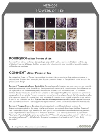 Powers of Ten
MÉTHODE
POURQUOI utiliser Powers of ten
COMMENT utiliser Powers of ten
Powers of Ten est une technique de recadrage qui peut être utilisée comme méthode de synthèse ou
d'idéation. Il permet à l'équipe d’utiliser une approche intentionnelle pour considérer le problème selon
diﬀérentes perspectives.
Le concept de Powers of Ten est de considérer un aspect dans un contexte de grandeur croissante et
décroissante. Prenons deux exemples pour illustrer comment Powers of Ten peut être utilisé au cours du
processus de design:
Powers of Ten pour développer des insights: Dans cet exemple, imaginez que vous concevez une nouvelle
expérience pour une caisse. Vous tâchez de comprendre la pensée et le comportement d’un utilisateur sur
un aspect de sa vie: comment elle prend ses décisions d’achat. Vous observez qu'elle a lu un certain
nombre d’avis d’internautes avant de faire un achat et développer l’insight qu'elle apprécie les opinions de
ses pairs lors de ses achats. Pensez à ce que son comportement serait pour l'achat d’articles de plus en plus
chers: pour un paquet de chewing-gum, pour une paire de chaussures, un canapé, une voiture, une maison.
Capturez vos réflexions par écrit. Creusez dans les nuances pour découvrir le point de rupture. Peut-être
cela pourrait vous amener à développer une représentation, comme une matrice 2x2 (voir la Matrice 2x2).
Powers of Ten pour trouver des idées: L’équipe peut se trouver bloquée lors de sessions de
brainstorming pour générer des idées. Une façon d’amener une nouvelle énergie est d'utiliser Powers of
Ten. Continuez sur votre sujet de réflexion, mais ajoutez une contrainte qui modifie l’échelle de grandeur.
«Et si l’implémentation devait coûter un million de dollars? " « Si ce n’était que moins de 25 centimes? "
"Que faire si l’objet était plus grand que cette pièce?, " "Plus petit qu’un paquet de cartes? " « S’il n’avait pas
de présence physique? ", « S’il fallait plus de quatre heures pour vivre l'expérience?", "Moins de 30
secondes?".
:: 18 :: Image: Charles et Ray Eames, www.powersof10.com
 
