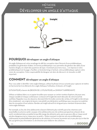 Développer un angle d’attaque
MÉTHODE
POURQUOI développer un angle d’attaque
COMMENT développer un angle d’attaque
Un angle d'attaque est votre recadrage du défi de conception dans l’énoncé d’une problématique,
préalable à la génération d’idées. Un bonne problématique vous permettra de générer des idées d'une
manière dirigée, en créant des questions de type « Comment pourrions-nous… » en réponse à votre
problématique (voir la page « Faciliter un brainstorming »). Surtout, votre problématique capture votre
vision de conception. Votre responsabilité de designer est alors de découvrir et résoudre ce défi
important.
Pour vous aider à identifier votre angle d'attaque, utilisez la phrase à trous suivante pour capturer et mettre
en harmonie les trois éléments d'un angle d'attaque: l'utilisateur, le besoin, et l’insight.
[UTILISATEUR] a besoin de [BESOIN DE L’UTILISATEUR] car [INSIGHT SURPRENANT]
Utilisez un tableau blanc ou un papier brouillon pour essayer un certain nombre d'options, de jouer avec
chaque variable et chaque combinaison. Le besoin et l’insight devraient découler de votre travail de
synthèse. Rappelez-vous, les «besoins» devraient être formulés comme des verbes, et l‘insight ne devrait pas
être simplement une origine du besoin, mais plutôt une déclaration synthétique que vous pourrez exploiter
dans la conception d'une solution. Rendez cet insight attractif et intriguant pour maintenir la tension dans
votre angle d'attaque.
Par exemple, au lieu de «Une adolescente a besoin d'aliments plus nutritifs parce les vitamines sont
essentielles à sa bonne santé » essayez «Une adolescente avec de sombres perspectives a besoin de se
sentir socialement plus acceptée lorsqu’elle mange des aliments sains, parce que pour elle un risque social
est plus dangereux qu'un risque pour sa santé ». Notez comment ce dernier est une problématique
intéressante et potentiellement génératrice de solutions. A l’inverse, le premier est un peu plus qu’un état de
fait, qui génère peu d’excitation ou de direction pour élaborer des solutions.
:: 21 ::
 