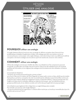 Utiliser une analogie
MÉTHODE
POURQUOI utiliser une analogie
COMMENT utiliser une analogie
Un angle d'attaque (Point-of-view) est votre recadrage du défi de conception dans l’énoncé d’une
problématique, préalable à la génération d’idées. Une analogie peut être une manière concise et
convaincante pour communiquer votre angle d'attaque, c’est-à-dire la façon dont vous définissez le défi de
conception. Une bonne analogie sera évocatrice quant à la manière de concevoir votre solution.
Utilisez des analogies concises pour distiller des idées. Les métaphores et les comparaisons peuvent
encapsuler vos idées dans une image riche et évocatrice. Découvrez des métaphores lors du travail de
synthèse de l'information, et en imaginant des analogies entre la situation de votre utilisateur et d'autres
domaines.
Un exemple de métaphore:
“Un lecteur de musique personnel à porter comme un bijou"
qui a fourni l’élan pour la création de l'iPod. Regarder le casque audio comme un bijou, plutôt que de simples
haut-parleurs, permet au concepteur de créer un produit que les utilisateurs pourront profiter comme une
projection d'eux-mêmes, plutôt que simplement comme un dispositif utilitaire . Cela pouvait découler d’un
insight sur la façon dont un utilisateur aﬃchait sa collection de musique - que "son identité est lié aux
groupes qu’elle écoute, et ses relations sociales sont renforcées par le goût de la musique partagée. "
Une métaphore peut également être intégré dans un angle d'attaque plus complet.
Par exemple, vous pouvez créer l’angle d'attaque:
« Un jeune professionnel de la génération Y a besoin d'être motivé par un travail qui ressemble plus à jeu à la
première personne qu’à Tetris."
:: 22 ::
 