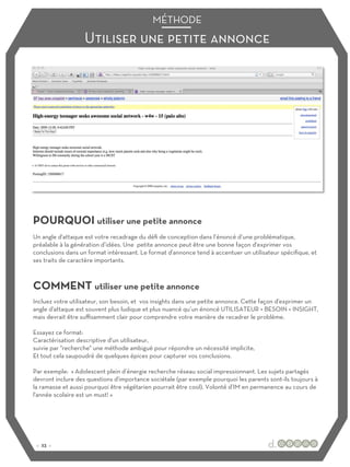 Utiliser une petite annonce
MÉTHODE
POURQUOI utiliser une petite annonce
COMMENT utiliser une petite annonce
Un angle d'attaque est votre recadrage du défi de conception dans l’énoncé d’une problématique,
préalable à la génération d’idées. Une petite annonce peut être une bonne façon d'exprimer vos
conclusions dans un format intéressant. Le format d'annonce tend à accentuer un utilisateur spécifique, et
ses traits de caractère importants.
Incluez votre utilisateur, son besoin, et vos insights dans une petite annonce. Cette façon d'exprimer un
angle d'attaque est souvent plus ludique et plus nuancé qu’un énoncé UTILISATEUR + BESOIN + INSIGHT,
mais devrait être suﬃsamment clair pour comprendre votre manière de recadrer le problème.
Essayez ce format:
Caractérisation descriptive d'un utilisateur,
suivie par "recherche" une méthode ambiguë pour répondre un nécessité implicite,
Et tout cela saupoudré de quelques épices pour capturer vos conclusions.
Par exemple: « Adolescent plein d’énergie recherche réseau social impressionnant. Les sujets partagés
devront inclure des questions d'importance sociétale (par exemple pourquoi les parents sont-ils toujours à
la ramasse et aussi pourquoi être végétarien pourrait être cool). Volonté d’IM en permanence au cours de
l'année scolaire est un must! »
:: 23 ::
 