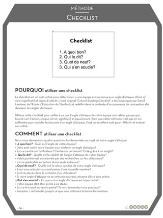 Checklist
MÉTHODE
POURQUOI utiliser une checklist
COMMENT utiliser une checklist
La checklist est un outil utilisé pour déterminer si une équipe est parvenue à un angle d'attaque (Point of
view) significatif et digne d’intérêt. L'outil original "Critical Reading Checklist" a été développé par David
Larabee, de l’Ecole d’Education de Stanford, et redéfini dans le contexte d'un processus de conception afin
d'évaluer les angles d’attaque.
Utilisez cette checklist pour veiller à ce que l’angle d’attaque de votre équipe soit valide, perspicace,
tourné vers l’action, unique, étroit, significatif et passionnant. Bien que cette méthode n'est pas en soi
suﬃsante pour combler les lacunes d'un angle d'attaque, il est un excellent outil pour réfléchir et évaluer
son utilité.
Nous nous demandons quatre questions fondamentales au sujet de notre angle d'attaque:
1. A quoi bon? - Quel est l'angle de votre équipe?
• Dans quel cadre votre équipe a pu déclarer un angle d’attaque?
• Est-ce centré sur l’utilisateur? Centré sur un besoin? Créé grâce à un insight?
2. Qui le dit? - Quelle est la validité de l’angle d’attaque de votre équipe?
• Votre position est corroborée par des recherches sur les utilisateurs?
• Est-ce applicable en dehors d'une seule entrevue?
3.Quoi de neuf? - Quelle est la valeur ajoutée de votre angle d’attaque?
• Avez-vous articulé vos conclusions d'une nouvelle manière?
• Sont-ils placés dans le contexte d'un utilisateur?
• Si votre angle d’attaque ne se sent pas nouveau, essayez d'être plus précis.
4.Qui s'en soucie? – En quoi votre angle d’attaque est importante?
• Votre équipe doit être excité à ce stade!
• Est-ce le travail en vaut la peine? Si non, demandez-vous pourquoi?
• Recadrer / reformuler jusqu'à ce que vous obteniez la bonne formulation.
Checklist
:: 24 ::
1. A quoi bon?
2. Qui le dit?
3. Quoi de neuf?
3. Qui s’en soucie?
 