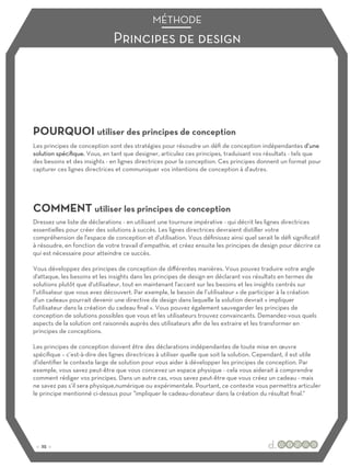 Principes de design
MÉTHODE
POURQUOI utiliser des principes de conception
COMMENT utiliser les principes de conception
Les principes de conception sont des stratégies pour résoudre un défi de conception indépendantes d’une
solution spécifique. Vous, en tant que designer, articulez ces principes, traduisant vos résultats - tels que
des besoins et des insights - en lignes directrices pour la conception. Ces principes donnent un format pour
capturer ces lignes directrices et communiquer vos intentions de conception à d'autres.
Dressez une liste de déclarations - en utilisant une tournure impérative - qui décrit les lignes directrices
essentielles pour créer des solutions à succès. Les lignes directrices devraient distiller votre
compréhension de l'espace de conception et d'utilisation. Vous définissez ainsi quel serait le défi significatif
à résoudre, en fonction de votre travail d’empathie, et créez ensuite les principes de design pour décrire ce
qui est nécessaire pour atteindre ce succès.
Vous développez des principes de conception de diﬀérentes manières. Vous pouvez traduire votre angle
d'attaque, les besoins et les insights dans les principes de design en déclarant vos résultats en termes de
solutions plutôt que d'utilisateur, tout en maintenant l'accent sur les besoins et les insights centrés sur
l’utilisateur que vous avez découvert. Par exemple, le besoin de l’utilisateur « de participer à la création
d'un cadeau» pourrait devenir une directive de design dans laquelle la solution devrait « impliquer
l'utilisateur dans la création du cadeau final ». Vous pouvez également sauvegarder les principes de
conception de solutions possibles que vous et les utilisateurs trouvez convaincants. Demandez-vous quels
aspects de la solution ont raisonnés auprès des utilisateurs afin de les extraire et les transformer en
principes de conceptions.
Les principes de conception doivent être des déclarations indépendantes de toute mise en œuvre
spécifique – c’est-à-dire des lignes directrices à utiliser quelle que soit la solution. Cependant, il est utile
d'identifier le contexte large de solution pour vous aider à développer les principes de conception. Par
exemple, vous savez peut-être que vous concevez un espace physique - cela vous aiderait à comprendre
comment rédiger vos principes. Dans un autre cas, vous savez peut-être que vous créez un cadeau - mais
ne savez pas s’il sera physique,numérique ou expérimentale. Pourtant, ce contexte vous permettra articuler
le principe mentionné ci-dessus pour "impliquer le cadeau-donateur dans la création du résultat final."
:: 25 ::
 