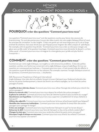 Questions « Comment pourrions-nous »
MÉTHODE
POURQUOI créer des questions “Comment pourrions-nous”
COMMENT créer des questions “Comment pourrions-nous”
Les questions "Comment pourrions-nous" sont des questions courtes pour lancer des sessions de
brainstorming. Ce sont des graines pour trouver des idées à partir de votre angle d’attaque (Point of view),
les principes de conception, ou des insights. Créez une graine qui soit assez large pour qu’il y ait un large
éventail de solutions, mais assez étroit pour que l'équipe puisse imaginer des idées uniques et spécifiques.
Par exemple, entre la question trop étroite “Comment pourrions-nous créer un cône pour manger une
glace sans qu’elle coule" et la question trop large « Comment pourrions-nous réinventer le dessert », un bon
milieu serait « Comment pourrions-nous ré-imaginer la crème glacée pour qu’elle soit plus facile à
transporter. »
Commencez par votre angle d’attaque, vos insights ou votre énoncé du problème. Créez des petites
questions portées vers l’action qui conservent votre angle d'attaque unique et spécifique. Ecrivez ces
questions en commençant par la phrase, « Comment pourrions-nous…» Il est souvent utile de réfléchir à
ces questions avant de brainstormer sur les solutions. Par exemple, examinez le angle d'attaque suivant et
les questions « Comment pourrions-nous… » résultantes.
Défi: Reconcevoir l'expérience à l'aéroport international
Angle d'attaque: Une mère de trois enfants, fonçant à travers l'aéroport pour finalement attendre des
heures à la porte d’embarquement, a besoin de divertir ses enfants espiègles, car ils irritent les autres
passagers frustrés.
Amplifiez le bon côté des choses: Comment pourrions-nous utiliser l'énergie des enfants pour divertir les
autres passagers?
Retirez le mauvais côté: Comment pourrions-nous séparer les enfants des autres passagers?
Explorez le contraire: Comment pourrions-nous faire de l’attente la partie la plus excitante du voyage?
Questionnez une hypothèse: Comment pourrions-nous supprimer complètement le temps d'attente à
l'aéroport?
Utilisez des adjectifs: Comment pourrions-nous transformer le broua rafraichissant plutôt que fatiguant?
Identifiez des ressources inattendues : Comment pourrions-nous exploiter le temps libre des autres
passagers pour partager la charge?
Créez une analogie : Comment pourrions-nous transformer l'aéroport en spa? en terrain de jeu?
Retournez le défi: Comment pourrions-nous faire de l'aéroport un lieu où les enfants veulent aller?
Changez le statu quo: Comment pourrions-nous rendre les enfants bruyants moins ennuyeux?
Découpez l’angle d’attaque en morceaux: Comment pourrions-nous divertir les enfants? Comment
pourrions-nous apaiser une maman?
:: 26 ::
 