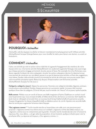 S’échauﬀer
MÉTHODE
POURQUOI s’échauﬀer
COMMENT s’échauﬀer
S’échauﬀer aide les équipes à se lâcher et devenir mentalement et physiquement actif. Utilisez activités
d’échauﬀement lorsque l'énergie baisse, pour vous réveiller le matin, pour lancer une réunion, ou avant un
brainstorm.
Faites une activité qui met en action votre créativité et augmente l'engagement des membres de votre
équipe entre eux. Une bonne activité d’échauﬀement non seulement augmente l'énergie, mais aussi exige
que chaque personne s'engage activement, écoute, pense et fasse. Par exemple, lors d’un Pictionary vous
devez regarder le dessin de votre coéquipier, écouter les autres coéquipiers deviner la réponse (ce qui
vous permet de construire sur ces idées), pensez à ce que la réponse pourrait être, et faire des suggestions
vous-même. Gardez cette activité courte (5-10 minutes) et active de sorte que vous pouvez sauter dans
votre travail de conception après. Beaucoup de jeux d’improvisation sont de bonnes activités
d’échauﬀement. Essayez l'un de ceux-ci:
Catégorie, catégorie, meurs! Alignez les personnes. Nommez une catégorie (céréales, légumes, animaux,
constructeurs automobiles). Pointez chaque personne en succession rapide. Le joueur doit nommer
quelque chose dans la catégorie. S’il ne le fait pas, tout le monde crie "meurs!" et ce joueur quitte la partie.
Balle sonore Mettez-vous en cercle et lancez une balle imaginaire à l'autre. Établissez un contact visuel
avec la personne à qui vous envoyez la balle, et faîtes du bruit lors de l’envoi. Le receveur doit répéter le
bruit, tout en rattrapant, et ensuite faire un nouveau bruit lorsqu’il jette la balle à la personne suivante.
Essayez d'augmenter la vitesse à laquelle la balle se déplace autour du cercle. Ajoutez une seconde balle
dans le cercle pour augmenter la tension dans l’équipe.
"Oui, agissons comme " Tout le monde marche au hasard dans une salle, puis une personne peut
proposer: « Agissons comme nous étions tous à un cocktail » « Agissons comme des bébé oiseaux», ou
« Agissons comme nous ne comprenions pas la gravité.» Ensuite, tout le monde devrait crier à l'unisson la
réponse,« Oui, nous allons… » et agir selon la proposition. A tout moment, quelqu'un d'autre peut crier la
prochaine oﬀre. La réponse est toujours, « Oui, agissons comme…! »
:: 27 :: Photo:flickr/ James Willamor
 