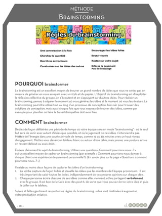 Brainstorming
MÉTHODE
POURQUOI brainstormer
COMMENT brainstormer
Le brainstorming est un excellent moyen de trouver un grand nombre de idées que vous ne seriez pas en
mesure de générer en vous asseyant avec un stylo et du papier. L’objectif du brainstorming est d’exploiter
la réflexion collective du groupe, en s’écoutant et en s'appuyant sur d'autres idées. Pour réaliser un
brainstorming, pensez à séparer le moment où vous générez les idées et le moment où vous les évaluez. Le
brainstorming peut être utilisé tout au long d'un processus de conception; bien sûr pour trouver des
solutions de conception, mais aussi chaque fois que vous essayez de trouver des idées, comme par
exemple pour planifier où faire le travail d'empathie doit avoir lieu.
Dédiez de façon délibérée une période de temps où votre équipe sera en mode "brainstorming" - où le seul
but sera de venir avec autant d'idées que possible, et où le jugement de ces idées n’interviendra pas.
Mettez de l'énergie dans une courte période de temps, comme 15 ou 30 minutes avec un haut niveau
d’engagement. Mettez-vous devant un tableau blanc ou autour d'une table, mais prenez une posture active
en restant debout ou assis droit.
Écrivez clairement le sujet du brainstorming. Utilisez une question « Comment pourrions-nous…? »
est un excellent moyen de cadrer un brainstorming (par exemple « Comment pourrions-nous donner à
chaque client une expérience de paiement personnelle?). (En savoir plus sur la page « Questions comment
pourrions-nous…? »)
Il existe au moins deux façons de capturer les idées d'un brainstorming:
1. Le scribe capture de façon lisible et visuelle les idées que les membres de l’équipe prononcent. Il est
très important de saisir toutes les idées, indépendamment de vos propres opinions sur chaque idée.
2. Chaque personne écrira chacune de ses idées comme elles viennent, et les partagent verbalement
avec le groupe. Il est bon de le faire avec des post-it, de sorte que vous pouvez écrire votre idée et puis
la coller sur le tableau.
Suivez et faîtes gentiment respecter les règles du brainstorming - elles sont destinées à augmenter
votre production créative.
:: 28 ::
 