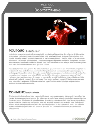 Bodystorming
MÉTHODE
POURQUOI bodystormer
COMMENT bodystormer
Le bodystorming est une méthode unique et utile lors du travail d'empathie, de recherche d’ idées, et de
prototypage. Le bodystorming est une technique pour faire l’expérience physique d’une situation et en
tirer de nouvelles idées. Il nécessite de mettre en place une expérience - avec les objets et les personnes
nécessaires - et la tester physiquement. Le bodystorming peut également inclure un changement physique
de votre espace pendant la recherche d’idées. Vous vous concentrez ici sur la façon dont vous interagissez
avec votre environnement et les choix que vous y faites.
Nous bodystormons pour générer des idées inattendues qui pourraient ne pas être réalisées en parlant ou
en dessinant. Nous bodystormons pour faciliter l'empathie dans le cadre des solutions possibles pour le
prototypage. Si vous êtes coincé dans votre phase d'idéation, vous pouvez bodystormer dans le cadre d'un
concept encore frais pour vous faire réfléchir sur des idées alternatives. Vous concevez un café-bar?
Mettez en place quelques cubes de mousse et commandez un café! Le bodystorming est également très
utile dans le cadre de concepts de prototypage. Vous testez quelques concepts? Bodystormez avec eux
pour vous aider à les évaluer. L'élaboration de tout type d'environnement physique exige au moins
quelques séances de bodystorming.
C’est une méthode simple qui n’est vraiment utile que si vous vous y engagez pleinement. Matérialisez les
choses! Si vous essayez de rechercher des idées dans le contexte de patients hospitalisés, essayez de vivre
l'expérience pour développer de nouvelles idées. Si vous concevez des produits pour les personnes âgées,
frotter un peu de vaseline sur vos lunettes pour voir le monde à travers des yeux plus âgés. Bodystormez
en vous déplaçant et prenant conscience des espaces physiques et des expériences liées à vos solutions.
Portez une attention particulière aux prises de décisions liés à votre environnement et aux réactions
émotionnelles.
:: 31 Photo ::: Deb Meisel et Francisco Franco
 