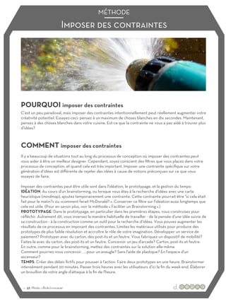 Imposer des contraintes
MÉTHODE
POURQUOI imposer des contraintes
COMMENT imposer des contraintes
C’est un peu paradoxal, mais imposer des contraintes intentionnellement peut réellement augmenter votre
créativité potentiel. Essayez-ceci: pensez à un maximum de choses blanches en dix secondes. Maintenant,
pensez à des choses blanches dans votre cuisine. Est-ce que la contrainte ne vous a pas aidé à trouver plus
d'idées?
Il y a beaucoup de situations tout au long du processus de conception où imposer des contraintes peut
vous aider à être un meilleur designer. Cependant, soyez conscient des filtres que vous placez dans votre
processus de conception, et quand cela est très important. Imposer une contrainte spécifique sur votre
génération d’idées est diﬀérente de rejeter des idées à cause de notions préconçues sur ce que vous
essayez de faire.
Imposer des contraintes peut être utile sont dans l'idéation, le prototypage, et la gestion du temps:
IDÉATION: Au cours d'un brainstorming, ou lorsque vous êtes à la recherche d’idées avec une carte
heuristique (mindmap), ajoutez temporairement une contrainte. Cette contrainte pourrait être "si cela était
fait pour le matin?» ou «comment ferait McDonald? ». Conserver ce filtre sur l'idéation aussi longtemps que
cela est utile. (Pour en savoir plus, voir la méthode « Faciliter un Brainstorming ».)
PROTOTYPAGE: Dans le prototypage, en particulier dans les premières étapes, vous construisez pour
réfléchir. Autrement dit, vous inversez la manière habituelle de travailler - de la pensée d'une idée suivie de
sa construction - à la construction comme un outil pour la recherche d’idées. Vous pouvez augmenter les
résultats de ce processus en imposant des contraintes. Limitez les matériaux utilisés pour produire des
prototypes de plus faible résolution et accroître le rôle de votre imagination. Développer un service de
paiement? Prototyper avec du carton, des post-its et un feutre. Vous fabriquez un dispositif de mobilité?
Faites-le avec du carton, des post-its et un feutre. Concevoir un jeu d'arcade? Carton, post-its et feutre.
En outre, comme pour le brainstorming, mettez des contraintes sur la solution elle-même.
Comment pourriez-vous concevoir. . . pour un aveugle? Sans l'aide de plastique? En l'espace d'un
ascenseur?
TEMPS: Créer des délais fictifs pour pousser à l'action. Faire deux prototypes en une heure. Brainstormer
intensément pendant 20 minutes. Passer trois heures avec les utilisateurs d'ici la fin du week-end. Élaborer
un brouillon de votre angle d'attaque à la fin de l'heure.
:: 32 Photo :::flickr/vvvracer
 