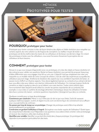 Prototyper pour tester
MÉTHODE
POURQUOI prototyper pour tester
COMMENT prototyper pour tester
Prototyper pour tester consiste à créer de façon itérative des objets en faible résolution pour enquêter sur
certains aspects de votre solution ou de l'espace de conception. Le meilleur moyen de tester vos
prototypes est de les mettre dans les mains de vos utilisateurs et de laisser ces derniers réagir. En créant
des prototypes à tester avec les utilisateurs, vous avez l'occasion d’examiner la perception de vos
utilisateurs et leurs besoins.
Pensez à ce que vous essayez d'apprendre avec vos prototypes, et créez des objets en basse résolution et
des scénarios pour valider ces questions. Rester en basse résolution vous permet de proposer beaucoup
d'idées diﬀérentes sans vous engager trop tôt sur une voie. L'objectif n'est pas simplement de créer une
maquette ou un modèle réduit de votre concept de solution, c'est de créer des expériences auxquelles les
utilisateurs peuvent réagir. Améliorez la résolution des aspects qui vous semblent importants de tester, et
passez moins d'eﬀort sur d'autres aspects. Vous devez également penser au contexte et au scénario de test
que vous allez créer pour obtenir une réaction intéressante de l’utilisateur. Ce n'est pas toujours facile de
remettre un objet à quelqu'un dans la rue et obtenir une vraie réaction. Testez votre solution dans
l’environnement dans lequel il serait utilisé (ou simuler les parties importantes de ce contexte). Par
exemple, si vous créez un système de stockage alimentaire domestique, laissez les utilisateurs le tester
dans leurs cuisines à la maison - certaines questions importantes n’émergeront que dans ce contexte.
Quelques conseils pour ce type de prototypage:
Commencez par construire. Même si vous n'êtes pas sûr de ce que vous faites, l'acte de ramasser
quelques matériaux (papier, scotch, et objets trouvés sont une bonne façon de commencer!) sera suﬃsant
pour vous permettre de continuer.
Ne passez pas trop de temps sur un prototype. Changer de prototype avant d’être trop attaché
émotionnellement à un prototype.
Construisez en gardant l'utilisateur à l'esprit. Qu'espérez-vous tester auprès de l'utilisateur? Quels types
de comportement attendez-vous? Répondez à ces questions vous aidera à bien orienter votre prototypage
et recevoir des réactions utiles dans la phase de test.
Identifiez une variable. Identifier ce qui doit être testé dans chaque prototype. Un prototype doit
répondre à une question particulière lors des tests.
:: 34 ::
 