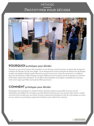Prototyper pour décider
MÉTHODE
POURQUOI prototyper pour décider
COMMENT prototyper pour décider
Souvent, au cours du processus de conception, on ne sait pas comment avancer, en particulier lorsque les
membres de l'équipe ont des avis mitigés. Un prototype peut souvent résoudre les désaccords de l'équipe
et aider une équipe à décider quelle direction poursuivre sans avoir à faire de compromis. La meilleure
façon de résoudre les conflits d’équipe à propos d’éléments de conception est de prototyper ces derniers
et les tester auprès des utilisateurs. Si une idée a été prototypée et est jugée acceptable par le groupe,
c'est un bon signe que l'idée vaut la peine d’être poursuivie.
Développer des prototypes en restant en basse résolution autant que possible. Assurez-vous de
matérialiser le problème de conception par des éléments distincts que vous pouvez isoler, tout en restant
conscient de la variable que vous testez. Ensuite, essayez les prototypes au sein de votre équipe, ou mieux
encore, amenez vos prototypes auprès des utilisateurs pour obtenir leur réaction.
:: 36 ::
 
