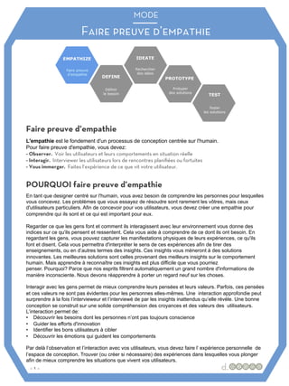 MODE
Faire preuve d’empathie
MODE
:: 1 ::
Faire preuve d’empathie
POURQUOI faire preuve d’empathie
L'empathie est le fondement d'un processus de conception centrée sur l'humain.
Pour faire preuve d'empathie, vous devez:
- Observer. Voir les utilisateurs et leurs comportements en situation réelle
- Interagir. Interviewer les utilisateurs lors de rencontres planifiées ou fortuites
- Vous immerger. Faites l’expérience de ce que vit votre utilisateur.
En tant que designer centré sur l'humain, vous avez besoin de comprendre les personnes pour lesquelles
vous concevez. Les problèmes que vous essayez de résoudre sont rarement les vôtres, mais ceux
d'utilisateurs particuliers. Afin de concevoir pour vos utilisateurs, vous devez créer une empathie pour
comprendre qui ils sont et ce qui est important pour eux.
Regarder ce que les gens font et comment ils interagissent avec leur environnement vous donne des
indices sur ce qu'ils pensent et ressentent. Cela vous aide à comprendre de ce dont ils ont besoin. En
regardant les gens, vous pouvez capturer les manifestations physiques de leurs expériences, ce qu'ils
font et disent. Cela vous permettra d'interpréter le sens de ces expériences afin de tirer des
enseignements, ou en d’autres termes des insights. Ces insights vous mèneront à des solutions
innovantes. Les meilleures solutions sont celles provenant des meilleurs insights sur le comportement
humain. Mais apprendre à reconnaître ces insights est plus difficile que vous pourriez
penser. Pourquoi? Parce que nos esprits filtrent automatiquement un grand nombre d'informations de
manière inconsciente. Nous devons réapprendre à porter un regard neuf sur les choses.
Interagir avec les gens permet de mieux comprendre leurs pensées et leurs valeurs. Parfois, ces pensées
et ces valeurs ne sont pas évidentes pour les personnes elles-mêmes. Une interaction approfondie peut
surprendre à la fois l’intervieweur et l’interviewé de par les insights inattendus qu’elle révèle. Une bonne
conception se construit sur une solide compréhension des croyances et des valeurs des utilisateurs.
L’interaction permet de:
• Découvrir les besoins dont les personnes n’ont pas toujours conscience
• Guider les efforts d'innovation
• Identifier les bons utilisateurs à cibler
• Découvrir les émotions qui guident les comportements
Par delà l’observation et l’interaction avec vos utilisateurs, vous devez faire l’ expérience personnelle de
l’espace de conception. Trouver (ou créer si nécessaire) des expériences dans lesquelles vous plonger
afin de mieux comprendre les situations que vivent vos utilisateurs.
 