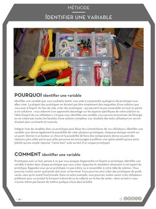 Identifier une variable
MÉTHODE
POURQUOI identifier une variable
COMMENT identifier une variable
Identifier une variable que vous souhaitez tester vous aide à comprendre quel genre de prototype vous
allez créer. La plupart des prototypes ne doivent pas être simplement des maquettes d'une solution que
vous avez à l'esprit. Au lieu de cela, créer des prototypes - qui peuvent ne pas ressembler en tout ou partie
à vos solutions - vous aideront à en apprendre davantage sur les aspects spécifiques de votre solution ou
l’état d’esprit de vos utilisateurs. Lorsque vous identifiez une variable, vous pouvez économiser de l'énergie
en ne créant pas toutes les facettes d'une solution complexe. Les résultats des tests utilisateurs en seront
d’autant plus concluants et nuancés.
Intégrer trop de variables dans un prototype peut diluer les commentaires de vos utilisateurs. Identifier une
variable vous donne également la possibilité de créer plusieurs prototypes, chaque prototype variant sur
un point. Donner à un testeur un choix et la possibilité de faire des comparaisons donne souvent des
réactions plus utiles parce que cette personne est encouragée à préférer une option plutôt qu'une autre
(plutôt qu'une simple réponse "J'aime bien" suite au test d’un unique prototype).
Prototypez avec un but, pensez à ce que vous essayez d'apprendre en faisant un prototype. Identifier une
variable à tester dans chaque prototype que vous créez. Apportez la résolution nécessaire à cet aspect du
prototype. Rappelez-vous qu’un prototype n’a pas à être, ou à ressembler à votre idée de solution. Vous
pourriez vouloir savoir quel poids doit avoir un terminal. Vous pourriez ainsi créer des prototypes de poids
variés, sans qu’ils soient fonctionnels. Dans un autre exemple, vous pourriez vouloir savoir si les utilisateurs
préfèrent pour un produit la livraison à domicile ou la collecte sur le lieu de vente – dans ce test-ci vous
n’auriez même pas besoin de mettre quelque chose dans la boîte.
:: 37 ::
 
