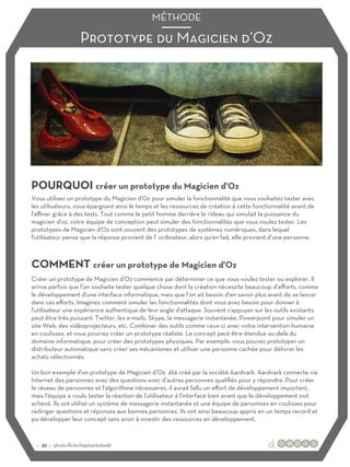 Prototype du Magicien d’Oz
MÉTHODE
POURQUOI créer un prototype du Magicien d'Oz
COMMENT créer un prototype de Magicien d'Oz
Vous utilisez un prototype du Magicien d'Oz pour simuler la fonctionnalité que vous souhaitez tester avec
les utilisateurs, vous épargnant ainsi le temps et les ressources de création à cette fonctionnalité avant de
l'aﬃner grâce à des tests. Tout comme le petit homme derrière le rideau qui simulait la puissance du
magicien d'oz, votre équipe de conception peut simuler des fonctionnalités que vous voulez tester. Les
prototypes de Magicien d'Oz sont souvent des prototypes de systèmes numériques, dans lequel
l'utilisateur pense que la réponse provient de l’ ordinateur, alors qu'en fait, elle provient d’une personne.
Créer un prototype de Magicien d'Oz commence par déterminer ce que vous voulez tester ou explorer. Il
arrive parfois que l’on souhaite tester quelque chose dont la création nécessite beaucoup d’eﬀorts, comme
le développement d'une interface informatique, mais que l’on ait besoin d'en savoir plus avant de se lancer
dans ces eﬀorts. Imaginez comment simuler les fonctionnalités dont vous avez besoin pour donner à
l'utilisateur une expérience authentique de leur angle d'attaque. Souvent s'appuyer sur les outils existants
peut être très puissant: Twitter, les e-mails, Skype, la messagerie instantanée, Powerpoint pour simuler un
site Web, des vidéoprojecteurs, etc. Combiner des outils comme ceux-ci avec votre intervention humaine
en coulisses, et vous pourrez créer un prototype réaliste. Le concept peut être étendue au-delà du
domaine informatique, pour créer des prototypes physiques. Par exemple, vous pouvez prototyper un
distributeur automatique sans créer ses mécanismes et utiliser une personne cachée pour délivrer les
achats sélectionnés.
Un bon exemple d'un prototype de Magicien d’Oz été créé par la société Aardvark. Aardvark connecte via
Internet des personnes avec des questions avec d’autres personnes qualifiés pour y répondre. Pour créer
le réseau de personnes et l'algorithme nécessaires, il aurait fallu un eﬀort de développement important,
mais l'équipe a voulu tester la réaction de l'utilisateur à l'interface bien avant que le développement soit
achevé. Ils ont utilisé un système de messagerie instantanée et une équipe de personnes en coulisses pour
rediriger questions et réponses aux bonnes personnes. Ils ont ainsi beaucoup appris en un temps record et
pu développer leur concept sans avoir à investir des ressources en développement.
:: 39 :: photo:flickr/kaptainkobold
 