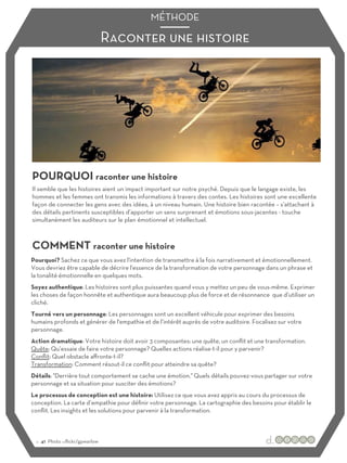 Raconter une histoire
MÉTHODE
POURQUOI raconter une histoire
COMMENT raconter une histoire
Il semble que les histoires aient un impact important sur notre psyché. Depuis que le langage existe, les
hommes et les femmes ont transmis les informations à travers des contes. Les histoires sont une excellente
façon de connecter les gens avec des idées, à un niveau humain. Une histoire bien racontée – s’attachant à
des détails pertinents susceptibles d’apporter un sens surprenant et émotions sous-jacentes - touche
simultanément les auditeurs sur le plan émotionnel et intellectuel.
Pourquoi? Sachez ce que vous avez l'intention de transmettre à la fois narrativement et émotionnellement.
Vous devriez être capable de décrire l'essence de la transformation de votre personnage dans un phrase et
la tonalité émotionnelle en quelques mots.
Soyez authentique: Les histoires sont plus puissantes quand vous y mettez un peu de vous-même. Exprimer
les choses de façon honnête et authentique aura beaucoup plus de force et de résonnance que d’utiliser un
cliché.
Tourné vers un personnage: Les personnages sont un excellent véhicule pour exprimer des besoins
humains profonds et générer de l'empathie et de l’intérêt auprès de votre auditoire. Focalisez sur votre
personnage.
Action dramatique: Votre histoire doit avoir 3 composantes: une quête, un conflit et une transformation.
Quête: Qu’essaie de faire votre personnage? Quelles actions réalise-t-il pour y parvenir?
Conflit: Quel obstacle aﬀronte-t-il?
Transformation: Comment résout-il ce conflit pour atteindre sa quête?
Détails: "Derrière tout comportement se cache une émotion." Quels détails pouvez-vous partager sur votre
personnage et sa situation pour susciter des émotions?
Le processus de conception est une histoire: Utilisez ce que vous avez appris au cours du processus de
conception. La carte d’empathie pour définir votre personnage. La cartographie des besoins pour établir le
conflit. Les insights et les solutions pour parvenir à la transformation.
:: 41 Photo :::flickr/gpwarlow
 