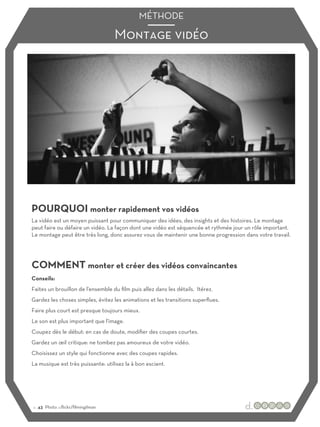 Montage vidéo
MÉTHODE
POURQUOI monter rapidement vos vidéos
COMMENT monter et créer des vidéos convaincantes
La vidéo est un moyen puissant pour communiquer des idées, des insights et des histoires. Le montage
peut faire ou défaire un vidéo. La façon dont une vidéo est séquencée et rythmée jour un rôle important.
Le montage peut être très long, donc assurez vous de maintenir une bonne progression dans votre travail.
Conseils:
Faites un brouillon de l'ensemble du film puis allez dans les détails. Itérez.
Gardez les choses simples, évitez les animations et les transitions superflues.
Faire plus court est presque toujours mieux.
Le son est plus important que l'image.
Coupez dès le début: en cas de doute, modifier des coupes courtes.
Gardez un œil critique: ne tombez pas amoureux de votre vidéo.
Choisissez un style qui fonctionne avec des coupes rapides.
La musique est très puissante: utilisez la à bon escient.
:: 43 Photo :::flickr/filmingilman
 