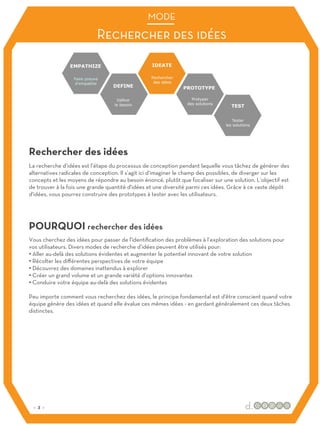 La recherche d’idées est l’étape du processus de conception pendant laquelle vous tâchez de générer des
alternatives radicales de conception. Il s’agit ici d’imaginer le champ des possibles, de diverger sur les
concepts et les moyens de répondre au besoin énoncé, plutôt que focaliser sur une solution. L’objectif est
de trouver à la fois une grande quantité d'idées et une diversité parmi ces idées. Grâce à ce vaste dépôt
d'idées, vous pourrez construire des prototypes à tester avec les utilisateurs.
Vous cherchez des idées pour passer de l'identification des problèmes à l’exploration des solutions pour
vos utilisateurs. Divers modes de recherche d’idées peuvent être utilisés pour:
• Aller au-delà des solutions évidentes et augmenter le potentiel innovant de votre solution
• Récolter les diﬀérentes perspectives de votre équipe
• Découvrez des domaines inattendus à explorer
• Créer un grand volume et un grande variété d’options innovantes
• Conduire votre équipe au-delà des solutions évidentes
Peu importe comment vous recherchez des idées, le principe fondamental est d'être conscient quand votre
équipe génère des idées et quand elle évalue ces mêmes idées - en gardant généralement ces deux tâches
distinctes.
Rechercher des idées
POURQUOI rechercher des idées
Rechercher des idées
MODE
:: 3 ::
 