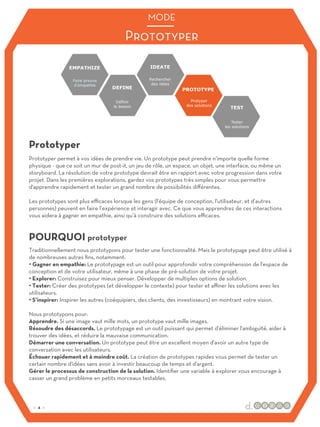 Traditionnellement nous prototypons pour tester une fonctionnalité. Mais le prototypage peut être utilisé à
de nombreuses autres fins, notamment:
• Gagner en empathie: Le prototypage est un outil pour approfondir votre compréhension de l'espace de
conception et de votre utilisateur, même à une phase de pré-solution de votre projet.
• Explorer: Construisez pour mieux penser. Développer de multiples options de solution.
• Tester: Créer des prototypes (et développer le contexte) pour tester et aﬃner les solutions avec les
utilisateurs.
• S’inspirer: Inspirer les autres (coéquipiers, des clients, des investisseurs) en montrant votre vision.
Nous prototypons pour:
Apprendre. Si une image vaut mille mots, un prototype vaut mille images.
Résoudre des désaccords. Le prototypage est un outil puissant qui permet d'éliminer l'ambiguïté, aider à
trouver des idées, et réduire la mauvaise communication.
Démarrer une conversation. Un prototype peut être un excellent moyen d'avoir un autre type de
conversation avec les utilisateurs.
Échouer rapidement et à moindre coût. La création de prototypes rapides vous permet de tester un
certain nombre d'idées sans avoir à investir beaucoup de temps et d'argent.
Gérer le processus de construction de la solution. Identifier une variable à explorer vous encourage à
casser un grand problème en petits morceaux testables.
Prototyper permet à vos idées de prendre vie. Un prototype peut prendre n’importe quelle forme
physique - que ce soit un mur de post-it, un jeu de rôle, un espace, un objet, une interface, ou même un
storyboard. La résolution de votre prototype devrait être en rapport avec votre progression dans votre
projet. Dans les premières explorations, gardez vos prototypes très simples pour vous permettre
d'apprendre rapidement et tester un grand nombre de possibilités diﬀérentes.
Les prototypes sont plus eﬃcaces lorsque les gens (l'équipe de conception, l'utilisateur, et d’autres
personnes) peuvent en faire l’expérience et interagir avec. Ce que vous apprendrez de ces interactions
vous aidera à gagner en empathie, ainsi qu’à construire des solutions eﬃcaces.
Prototyper
POURQUOI prototyper
Prototyper
MODE
:: 4 ::
 