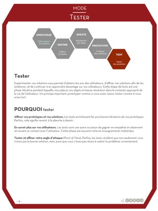 Aﬃner vos prototypes et vos solutions. Les tests enrichissent les prochaines itérations de vos prototypes.
Parfois, cela signifie revenir à la planche à dessin.
En savoir plus sur vos utilisateurs. Les tests sont une autre occasion de gagner en empathie en observant
et nouant un contact avec l’utilisateur. Cette phase est souvent riche en enseignements inattendus.
Tester et aﬃner votre angle d’attaque (Point of View). Parfois, les tests révèlent que non seulement vous
n’avez pas la bonne solution, mais aussi que vous n‘avez pas réussi à cadrer le problème correctement.
Expérimenter vos solutions vous permet d'obtenir les avis des utilisateurs, d’aﬃner ces solutions afin de les
améliorer, et de continuer à en apprendre davantage sur vos utilisateurs. Cette étape de tests est une
phase itérative pendant laquelle vous placez vos objets en basse résolution dans le contexte approprié de
la vie de l'utilisateur. Un principe important: prototyper comme si vous aviez raison, tester comme si vous
aviez tort.
Tester
POURQUOI tester
Tester
MODE
:: 5 ::
 