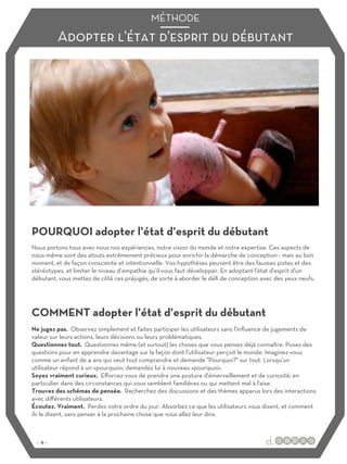 Adopter l'état d'esprit du débutant
MÉTHODE
POURQUOI adopter l’état d’esprit du débutant
COMMENT adopter l’état d’esprit du débutant
Nous portons tous avec nous nos expériences, notre vision du monde et notre expertise. Ces aspects de
nous-même sont des atouts extrêmement précieux pour enrichir la démarche de conception - mais au bon
moment, et de façon consciente et intentionnelle. Vos hypothèses peuvent être des fausses pistes et des
stéréotypes, et limiter le niveau d’empathie qu’il vous faut développer. En adoptant l'état d'esprit d'un
débutant, vous mettez de côté ces préjugés, de sorte à aborder le défi de conception avec des yeux neufs.
Ne jugez pas. Observez simplement et faites participer les utilisateurs sans l'influence de jugements de
valeur sur leurs actions, leurs décisions ou leurs problématiques.
Questionnez tout. Questionnez même (et surtout) les choses que vous pensez déjà connaître. Posez des
questions pour en apprendre davantage sur la façon dont l'utilisateur perçoit le monde. Imaginez-vous
comme un enfant de 4 ans qui veut tout comprendre et demande "Pourquoi?" sur tout. Lorsqu’un
utilisateur répond à un «pourquoi», demandez lui à nouveau «pourquoi».
Soyez vraiment curieux. Eﬀorcez-vous de prendre une posture d'émerveillement et de curiosité, en
particulier dans des circonstances qui vous semblent familières ou qui mettent mal à l'aise.
Trouvez des schémas de pensée. Recherchez des discussions et des thèmes apparus lors des interactions
avec diﬀérents utilisateurs.
Écoutez. Vraiment. Perdez votre ordre du jour. Absorbez ce que les utilisateurs vous disent, et comment
ils le disent, sans penser à la prochaine chose que vous allez leur dire.
:: 6 ::
 