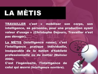 LA MÈTIS
TRAVAILLER c'est « mobiliser son corps, son
intelligence, sa personne, pour une production ayant
valeur d'usage » (Christophe Dejours, Travailler n'est
pas déroger).
La MÈTIS (intelligence rusée), c'est
l'intelligence pratique individuelle,
inséparable de la notion d'habileté
professionnelle ou de métier (Molinier
2006).
C'est l'ingéniosité, l'intelligence de
celui qui œuvre (intelligence ouvrière).
 