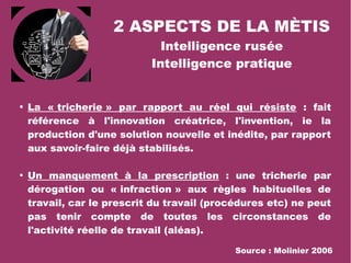 2 ASPECTS DE LA MÈTIS
Intelligence rusée
Intelligence pratique

La « tricherie » par rapport au réel qui résiste : fait
référence à l'innovation créatrice, l'invention, ie la
production d'une solution nouvelle et inédite, par rapport
aux savoir-faire déjà stabilisés.

Un manquement à la prescription : une tricherie par
dérogation ou « infraction » aux règles habituelles de
travail, car le prescrit du travail (procédures etc) ne peut
pas tenir compte de toutes les circonstances de
l'activité réelle de travail (aléas).
Source : Molinier 2006
 