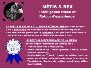 MÈTIS & REX
Intelligence rusée et
Retour d'experience
LA MÈTIS N'EST PAS TOUJOURS FORMALISÉE par son auteur :

qui a intériorisé ses habiletés et les mobilise sans les expliquer,

ou bien encore parce que la confiance n'est pas suffisante dans le
collectif de travail pour que la Mètis soit dévoilée à tous.
LE RETOUR D'EXPÉRIENCE DE LA MÈTIS
est un enjeu important en termes de :

Transmission des Compétences,

Santé Sécurité au Travail (gestion d'aléas, savoir-
faire de prudence),

Productivité au Travail : ruses de métier, tours de
main, savoir-faire professionnels experts acquis de
l'expérience, ficelles de métier, savoir-faire diffus
(tacit skills).
 