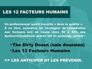 LES 12 FACTEURS HUMAINS
Un professionnel averti travaille « dans la qualité ».
À ce titre, connaître les stratégies de remédiation
aux facteurs mis en cause dans 50 à 80% des
dysfonctionnements graves est un avantage certain :

The Dirty Dozen (sale douzaine)

Les 12 Facteurs Humains
>> LES ANTICIPER ET LES PRÉVENIR.
 
