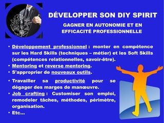 DIY SPIRIT
Développer son autonomie comme
facteur de bien-être au travail
Demande psychologique
(contraintes poste travail)
Forte Faible

Autonomie procédurale (liberté
de décider comment faire).

Utilisation et développement des
compétences.

Prévisibilité, influence sur le
déroulement du travail.

Variété du travail, répétitivité
limitée

Possibilité d'exercer sa
créativité (solutions)

Possibilité de prendre des
décisions.
AUTONOMIE FACTEUR DE BIEN-ÊTRE AU TRAVAIL :
Modèle de Karasek
Autonomie
(contrôle)
Latitude
décisionnelle
Utilisation &
développement
des compétences
ForteFaible
Job Strain
Risque pour la santé
physique et psychique
Travail
détendu
Travail
très actif
Travail
passif
Équilibre entre
2 dimensions
 