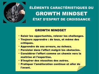 GROWTH MINDSET

Le Growth Mindset (Carol Dweck) est un état d'esprit
résolument tourné vers le DÉVELOPPEMENT (growth =
croissance) : de soi, de l'activité, des autres.

Contrairement au Fixed Mindset (état
d'esprit fixe) qui fige les situations
(status quo) et considère l'intelligence
humaine comme statique, le Growth
Mindset (état d'esprit de croissance)
mobilise :

les capacités individuelles d'évolution,

d'apprentissage,

et d'amélioration continue.
 