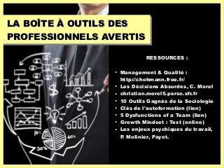 LA BOÎTE À OUTILS DESLA BOÎTE À OUTILS DES
PROFESSIONNELS AVERTISPROFESSIONNELS AVERTIS
RESSOURCES :

Management & Qualité :
http://chohmann.free.fr/

Les Décisions Absurdes, C. Morel

christian.morel5.perso.sfr.fr

10 Outils Gagnés de la Sociologie

Clés de l'autoformation (lien)

5 Dysfunctions of a Team (lien)

Growth Mindset : Test (online)

Les enjeux psychiques du travail,
P. Molinier, Payot.
 
