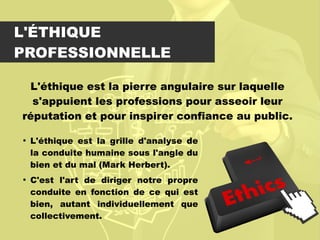 L'ÉTHIQUE
PROFESSIONNELLE
L'éthique est la pierre angulaire sur laquelle
s'appuient les professions pour asseoir leur
réputation et pour inspirer confiance au public.

L'éthique est la grille d'analyse de
la conduite humaine sous l'angle du
bien et du mal (Mark Herbert).

C'est l'art de diriger notre propre
conduite en fonction de ce qui est
bien, autant individuellement que
collectivement.
 