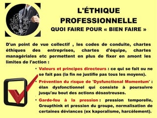 L'ÉTHIQUE
PROFESSIONNELLE
QUOI FAIRE POUR « BIEN FAIRE »

Valeurs et principes directeurs : ce qui se fait ou ne
se fait pas (la fin ne justifie pas tous les moyens).


Prévention du risque de 'Dysfunctional Momentum' :
élan dysfonctionnel qui consiste à poursuivre
jusqu'au bout des actions désastreuses.


Garde-fou à la pression : pression temporelle,
Groupthink et pression du groupe, normalisation de
certaines déviances (ex kaporalisme, harcèlement).
D'un point de vue collectif , les codes de conduite, chartes
éthiques des entreprises, chartes d'équipe, chartes
managériales etc permettent en plus de fixer en amont les
limites de l'action :
 