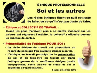 ÉTHIQUE PROFESSIONNELLE
Soi et les autres

Éthique et COLLECTIF DE TRAVAIL :
Quand les gens n'arrivent plus à se mettre d'accord sur les
valeurs qui régissent l'activité, le collectif s'effondre comme
un château de cartes.
Les règles éthiques fixent ce qu'il est juste
de faire, ou ce qu'il n'est pas juste de faire.

Primordialité de l'éthique POUR SOI :

La visée éthique du travail est primordiale au
regard du sens que l'on souhaite donner à sa vie.

L'éthique au travail participe de la préservation
de soi et du bien-être au travail car trahir
l'éthique génère de la souffrance éthique (conflit
intrapsychique, honte vis-à-vis de l'idéal de soi et
culpabilité à l'égard d'autrui).
Source : Molinier 2006
 