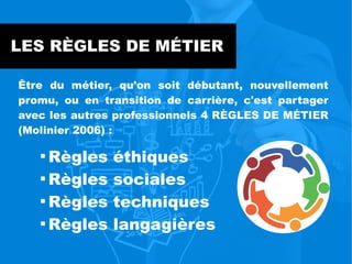 LES RÈGLES DE MÉTIER
Être du métier, qu'on soit débutant, nouvellement
promu, ou en transition de carrière, c'est partager
avec les autres professionnels 4 RÈGLES DE MÉTIER
(Molinier 2006) :

Règles éthiques

Règles sociales

Règles techniques

Règles langagières
 