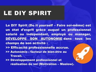LE DIY SPIRIT
Le DIY Spirit (Do it yourself – Faire soi-même) est
un état d'esprit grâce auquel un professionnel
salarié ou indépendant, employé ou manager,
DÉVELOPPE SON AUTONOMIE dans tous les
champs de son activité :
>> Efficacité professionnelle accrue.
>> Autonomie : facteur de bien-être au
Travail.
>> Développement professionnel et
réalisation de soi (Motivation – Maslow).
 