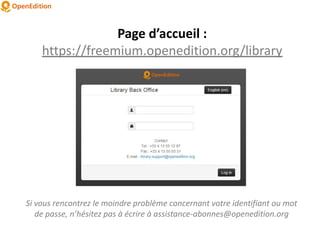 Page d’accueil :
https://freemium.openedition.org/library
Si vous rencontrez le moindre problème concernant votre identifiant ou mot
de passe, n’hésitez pas à écrire à assistance-abonnes@openedition.org
 